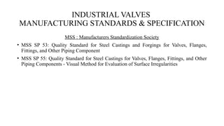 INDUSTRIAL VALVES
MANUFACTURING STANDARDS & SPECIFICATION
MSS : Manufacturers Standardization Society
• MSS SP 53: Quality Standard for Steel Castings and Forgings for Valves, Flanges,
Fittings, and Other Piping Component
• MSS SP 55: Quality Standard for Steel Castings for Valves, Flanges, Fittings, and Other
Piping Components - Visual Method for Evaluation of Surface Irregularities
 