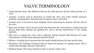 • Actual pressure drop: The difference between the inlet pressure and the outlet pressure of a
valve.
• Actuator: A device used to open/close or control the valve. Key types include electrical,
hydraulic, and pneumatic. Movement may be quarter turn or multi-turn.
• Actuator stem: A rod used in linear designed valves connecting the actuator with the stem of
the valve.
• Back seat: In linear valves, the area of the stem that enters the valve bonnet is sealed to prevent
process ﬂuid from entering the packing box and to prevent deterioration of the sealing
materials.
• Ball valve: A quarter-turn valve with a spherical closing element held between two seats.
Characteristics include quick opening and good shutoff.
• Bellows: A sealing device that prevents line media leaking between the stem and the body.
• Blowdown: The discharge of process ﬂuid to reduce the pressure in a piping system. This is
usually done through a pressure relief device.
• Breakout torque: The torque required to open or unseat a rotary valve.
VALVE TERMINOLOGY
 