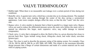 • Bubble-tight: When there is no measurable seat leakage over a certain period of time during test
conditions.
• Butterﬂy valve: A quarter-turn valve, which has a circular disc as its closing element. The standard
design has the valve stem running through the center of the disc, giving a symmetrical
appearance. Later more complex designs offset the stem, so that the disc “cams” into the valve
seat.
• Bypass valve: A valve smaller in diameter that is ﬁtted in parallel to a larger main valve. Bypass
valves are used to reduce the differential pressure across the main valve before this main valve is
opened (as otherwise this larger, more expensive valve, may suffer damage to internal
components).
• Check valve: A valve that is designed to allow the ﬂuid to ﬂow in a given direction but closes to
prevent back ﬂow. Types include swing check, tilting-disc check, and wafer check, non-slam
(piston type).
• Class: The class is used to describe the pressure rating of the piping system. For example, Class
150 lb, 300 lb, 600 lb, 900 lb, or API 3000, API 5000. This relates to the maximum allowable
design pressure that a ﬂange of certain dimensions and made of a certain material can be used
with in a piping system.
VALVE TERMINOLOGY
 