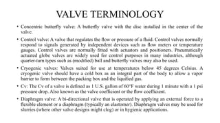 • Concentric butterﬂy valve: A butterﬂy valve with the disc installed in the center of the
valve.
• Control valve: A valve that regulates the ﬂow or pressure of a ﬂuid. Control valves normally
respond to signals generated by independent devices such as ﬂow meters or temperature
gauges. Control valves are normally ﬁtted with actuators and positioners. Pneumatically
actuated globe valves are widely used for control purposes in many industries, although
quarter-turn types such as (modiﬁed) ball and butterﬂy valves may also be used.
• Cryogenic valves: Valves suited for use at temperatures below 45 degrees Celsius. A
cryogenic valve should have a cold box as an integral part of the body to allow a vapor
barrier to form between the packing box and the liquiﬁed gas.
• Cv: The Cv of a valve is deﬁned as 1 U.S. gallon of 60°F water during 1 minute with a 1 psi
pressure drop. Also known as the valve coefﬁcient or the ﬂow coefﬁcient.
• Diaphragm valve: A bi-directional valve that is operated by applying an external force to a
ﬂexible element or a diaphragm (typically an elastomer). Diaphragm valves may be used for
slurries (where other valve designs might clog) or in hygienic applications.
VALVE TERMINOLOGY
 