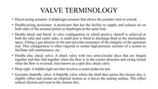 • Direct-acting actuator: A diaphragm actuator that allows the actuator stem to extend.
• Double-acting positioner: A positioner that has the facility to supply and exhaust air on
both sides of the actuator piston or diaphragm at the same time.
• Double block and bleed: A valve conﬁguration in which positive shutoff is achieved at
both the inlet and outlet sides. A small port is ﬁtted to discharge ﬂuid in the intermediate
space. Fitting a gas detector to the port provides assurance of the integrity of the upstream
seal. This conﬁguration is often required to isolate high-pressure sections of a system to
facilitate safe maintenance, etc.
• Double disc check valve: A check valve with two semi-circular discs that are hinged
together and that fold together when the ﬂow is in the correct direction and swing closed
when the ﬂow is reversed. Also known as a split disc check valve.
• Drop tight: A bubble-tight test that involves a water-under-air test.
• Eccentric butterﬂy valve: A butterﬂy valve where the shaft that carries the closure disc is
slightly offset and creates an elliptical motion as it leaves the sealing surface. This effect
reduces friction and wear to the closure disc.
VALVE TERMINOLOGY
 