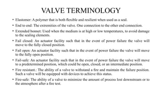 • Elastomer: A polymer that is both ﬂexible and resilient when used as a seal.
• End to end: The extremities of the valve. One connection to the other end connection.
• Extended bonnet: Used when the medium is at high or low temperatures, to avoid damage
to the sealing elements.
• Fail closed: An actuator facility such that in the event of power failure the valve will
move to the fully closed position.
• Fail open: An actuator facility such that in the event of power failure the valve will move
to the fully open position.
• Fail-safe: An actuator facility such that in the event of power failure the valve will move
to a predetermined position, which could be open, closed, or an intermediate position.
• Fire resistant.: The ability of a valve to withstand a ﬁre and maintain the failure position.
Such a valve will be equipped with devices to achieve this status.
• Fire-safe: The ability of a valve to minimize the amount of process lost downstream or to
the atmosphere after a ﬁre test.
VALVE TERMINOLOGY
 