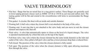 • Flat face: ﬂange that has no raised face or a ring groove surface. These ﬂanges are generally used
in lower piping pressure classes such as ASME 125 lb or 150 lb in cast iron and carbon steel. The
mating gasket will be ﬂat and extend to the circumference with holes to accommodate the ﬂange
bolting.
• Flat gasket: A circular, ﬂat sheet with an inside and outside diameter.
• Floating ball: A ball valve where the closure ball is not attached to the body of the valve.
• Floating seat: A seat ring that is not attached to the valve body and can move to suit the closure
element and improve the shut-off.
• Float valve.: A valve that automatically opens or closes as the level of a liquid changes. The valve
is operated mechanically by a ﬂoat that rests on the top of the liquid.
• Full-bore valve: Any valve where the closure element has the same inside diameter as the inlet and
outlet of the valve. Also called a full-port valve and has a lower pressure drop than a reduced bore.
• Full closed: The position of the valve when the closure element is fully seated.
• Full open: The position of the valve when the closure element is fully open allowing maximum
ﬂow through the valve.
VALVE TERMINOLOGY
 