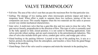VALVE TERMINOLOGY
• Full trim: The area of the valve’s seat that can pass the maximum ﬂow for that particular size.
• Galling: The damage of two mating parts when microscopic portions impact and make a
temporary bond. When effort is made to separate these two surfaces, tearing of the two
components can occur. This usually happens when the two materials are the same or possess
several very similar mechanical characteristics.
• Gate valve: A multi-turn valve that has a gate-like disc and two seats to close the valve. The
gate moves linearly, perpendicular to the direction of ﬂow. This type of valve is normally used
in the fully opened or fully closed position; it is not suited to throttling applications. Gate
valves provide robust sealing, and are used extensively in the petrochemicals industries. This
class of valve also includes knife gate valves, conduit gate valves, and wedge gate valves.
• Gland bushing or the packing follower: Located at the top of the packing box, it acts as a
barrier, protects the packing from the atmosphere, and transfers a force from the gland ﬂange
bolting to the packing.
• Gland ﬂange: Part of the valve used to compress and retain the internals in the packing box.
 