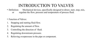 INTRODUCTION TO VALVES
• Definition: Mechanical devices, specifically designed to direct, start, stop, mix,
or regulate the flow, pressure and temperature of process fluid.
• Function of Valves:
1. Stopping and starting fluid flow.
2. Regulating the amount of flow.
3. Controlling the direction of fluid.
4. Regulating downstream pressure.
5. Relieving overpressure in the pipe or component.
 
