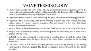 VALVE TERMINOLOGY
• Globe valve: A multi-turn valve with a closing element that moves perpendicularly to the
valve body seat and generally seals in a plane parallel to the direction of ﬂow. This type of
valve is suited to both throttling and general ﬂow control.
• High-performance valves. A valve speciﬁcally designed for accurate throttling applications.
• Hydrostatic test: A test using water under pressure to detect any leaks through the body,
sealing joints, or closure element. Generally, this test pressure is 1.5 times the design
pressure at ambient temperature.
• Integral ﬂange: A ﬂanged connection that is either fabricated or cast to the body of the valve.
• Integral seat: A seat that is actually a machined part of the valve body and not one that is
inserted into the valve.
• Jacketed valve: Valve designed to incorporate a so-called jacket around the valve body.
Steam is introduced into the jacket to keep the ﬂuids being controlled at the required
temperature.
• Lift check valve: A non-return valve that prevents back ﬂow by having a free ﬂoating
element, either a ball or a poppet. The design incorporates a piston to damp the disc during
operation.
 