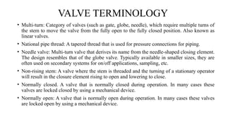 VALVE TERMINOLOGY
• Multi-turn: Category of valves (such as gate, globe, needle), which require multiple turns of
the stem to move the valve from the fully open to the fully closed position. Also known as
linear valves.
• National pipe thread: A tapered thread that is used for pressure connections for piping.
• Needle valve: Multi-turn valve that derives its name from the needle-shaped closing element.
The design resembles that of the globe valve. Typically available in smaller sizes, they are
often used on secondary systems for on/off applications, sampling, etc.
• Non-rising stem: A valve where the stem is threaded and the turning of a stationary operator
will result in the closure element rising to open and lowering to close.
• Normally closed. A valve that is normally closed during operation. In many cases these
valves are locked closed by using a mechanical device.
• Normally open: A valve that is normally open during operation. In many cases these valves
are locked open by using a mechanical device.
 