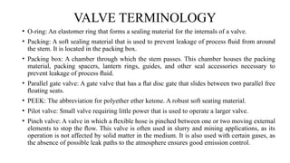 VALVE TERMINOLOGY
• O-ring: An elastomer ring that forms a sealing material for the internals of a valve.
• Packing: A soft sealing material that is used to prevent leakage of process ﬂuid from around
the stem. It is located in the packing box.
• Packing box: A chamber through which the stem passes. This chamber houses the packing
material, packing spacers, lantern rings, guides, and other seal accessories necessary to
prevent leakage of process ﬂuid.
• Parallel gate valve: A gate valve that has a ﬂat disc gate that slides between two parallel free
ﬂoating seats.
• PEEK: The abbreviation for polyether ether ketone. A robust soft seating material.
• Pilot valve: Small valve requiring little power that is used to operate a larger valve.
• Pinch valve: A valve in which a ﬂexible hose is pinched between one or two moving external
elements to stop the ﬂow. This valve is often used in slurry and mining applications, as its
operation is not affected by solid matter in the medium. It is also used with certain gases, as
the absence of possible leak paths to the atmosphere ensures good emission control.
 