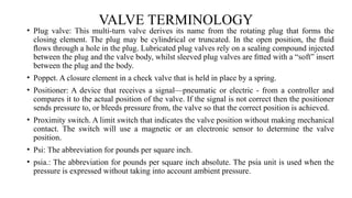 VALVE TERMINOLOGY
• Plug valve: This multi-turn valve derives its name from the rotating plug that forms the
closing element. The plug may be cylindrical or truncated. In the open position, the ﬂuid
ﬂows through a hole in the plug. Lubricated plug valves rely on a sealing compound injected
between the plug and the valve body, whilst sleeved plug valves are ﬁtted with a “soft” insert
between the plug and the body.
• Poppet. A closure element in a check valve that is held in place by a spring.
• Positioner: A device that receives a signal—pneumatic or electric - from a controller and
compares it to the actual position of the valve. If the signal is not correct then the positioner
sends pressure to, or bleeds pressure from, the valve so that the correct position is achieved.
• Proximity switch. A limit switch that indicates the valve position without making mechanical
contact. The switch will use a magnetic or an electronic sensor to determine the valve
position.
• Psi: The abbreviation for pounds per square inch.
• psia.: The abbreviation for pounds per square inch absolute. The psia unit is used when the
pressure is expressed without taking into account ambient pressure.
 