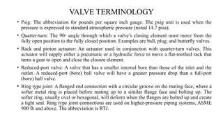 VALVE TERMINOLOGY
• Psig: The abbreviation for pounds per square inch gauge. The psig unit is used when the
pressure is expressed to standard atmospheric pressure (noted 14.7 psia).
• Quarter-turn: The 90◦ angle through which a valve’s closing element must move from the
fully open position to the fully closed position. Examples are ball, plug, and butterﬂy valves.
• Rack and pinion actuator: An actuator used in conjunction with quarter-turn valves. This
actuator will supply either a pneumatic or a hydraulic force to move a ﬂat-toothed rack that
turns a gear to open and close the closure element.
• Reduced-port valve: A valve that has a smaller internal bore than those of the inlet and the
outlet. A reduced-port (bore) ball valve will have a greater pressure drop than a full-port
(bore) ball valve.
• Ring type joint: A ﬂanged end connection with a circular groove on the mating face, where a
softer metal ring is placed before mating up to a similar ﬂange face and bolting up. The
softer ring, usually oval or hexagonal, will deform when the ﬂanges are bolted up and create
a tight seal. Ring type joint connections are used on higher-pressure piping systems, ASME
900 lb and above. The abbreviation is RTJ.
 
