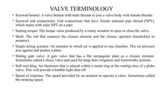 VALVE TERMINOLOGY
• Screwed bonnet: A valve bonnet with male threads to join a valve body with female threads.
• Screwed end connections: End connections that have female national pipe thread (NPT),
which mates with male NPT on a pipe.
• Seating torque: The torque value produced by a rotary actuator to open or close the valve.
• Shaft: The rod that connects the closure element and the closure operator (handwheel or
actuator).
• Single-acting actuator: An actuator in which air is applied to one chamber. This air pressure
acts against and pushes a plate.
• Sliding gate valve: A gate valve that has a ﬂat rectangular plate as a closure element.
Sometimes called a sluice valve and used for large bore irrigation and waterworks systems.
• Soft seat plug: An elastomer that is placed within a metal ring at the seating area of a globe
valve. This will provide a bubble-tight shut-off.
• Speed of response: The speed provided by an actuator to operate a valve. Sometimes called
the stroking speed.
 