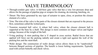 VALVE TERMINOLOGY
• Through-conduit gate valve: A full-bore gate valve that has a very low-pressure drop and
allows for the passage of pipeline pigs or scrapers for cleaning, de-watering, batching, etc.
• Thrust: The force generated by any type of actuator to open, close, or position the closure
element of a valve.
• Trim: The trim of the valve is the parts of the closure element that are exposed to the process
ﬂow, sometimes called the wetted parts.
• Trunnion mounted ball valve: A robust ball valve, where the closure element ball is
supported at the base by a shaft. This design is more common on larger valves and higher
ratings, because of the weight of the ball.
• V-ring packing: A stem packing that is V shaped in cross section. Radial forces that are
applied will force out the packing radially and create a tight seal against the wall of the
packing box and the stem/shaft.
• Wafer design: The construction of wafer design valves allows them to be “sandwiched”
between ﬂanged sections of pipeline. The beneﬁt is lower bolting requirements. Typically
used with certain butterﬂy and check valves.
 