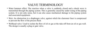VALVE TERMINOLOGY
• Water hammer effect: The reaction when a valve is suddenly closed and a shock wave is
transmitted through the piping system. This is generally caused by under sizing of the piping
system. It is not only noise, but it can also cause mechanical damage to the piping system
and associated equipment.
• Weir: An obstruction in a diaphragm valve, against which the elastomer liner is compressed
to prevent the ﬂow of the process ﬂuid.
• Wellhead valve: Used to isolate the ﬂow of oil or gas at the take-off from an oil or gas well.
The design is usually a plug or gate valve.
 