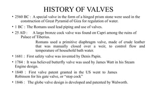 HISTORY OF VALVES
• 2560 BC : A special valve in the form of a hinged prism stone were used in the
construction of Great Pyramid of Giza for regulation of water.
• 1 BC : The Romans used lead piping and use of valves.
• 25 AD : A large bronze cock valve was found on Capri among the ruins of
Palace of Tiberius.
Romans used a primitive diaphragm valve, made of crude leather
that was manually closed over a weir, to control flow and
temperature of household bath water.
• 1681 : First safety valve was invented by Denis Papin.
• 1784 : It was believed butterfly valve was used by James Watt in his Steam
Engine design.
• 1840 : First valve patent granted in the US went to James
Robinson for his gate valve, or “stop cock”
• 1846 : The globe valve design is developed and patented by Walworth.
 