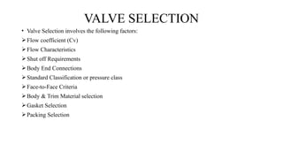 • Valve Selection involves the following factors:
Flow coefficient (Cv)
Flow Characteristics
Shut off Requirements
Body End Connections
Standard Classification or pressure class
Face-to-Face Criteria
Body & Trim Material selection
Gasket Selection
Packing Selection
VALVE SELECTION
 