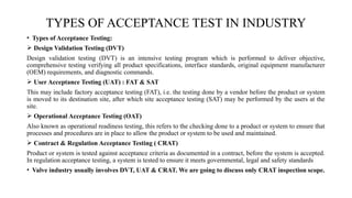 • Types of Acceptance Testing:
 Design Validation Testing (DVT)
Design validation testing (DVT) is an intensive testing program which is performed to deliver objective,
comprehensive testing verifying all product specifications, interface standards, original equipment manufacturer
(OEM) requirements, and diagnostic commands.
 User Acceptance Testing (UAT) : FAT & SAT
This may include factory acceptance testing (FAT), i.e. the testing done by a vendor before the product or system
is moved to its destination site, after which site acceptance testing (SAT) may be performed by the users at the
site.
 Operational Acceptance Testing (OAT)
Also known as operational readiness testing, this refers to the checking done to a product or system to ensure that
processes and procedures are in place to allow the product or system to be used and maintained.
 Contract & Regulation Acceptance Testing ( CRAT)
Product or system is tested against acceptance criteria as documented in a contract, before the system is accepted.
In regulation acceptance testing, a system is tested to ensure it meets governmental, legal and safety standards
• Valve industry usually involves DVT, UAT & CRAT. We are going to discuss only CRAT inspection scope.
TYPES OF ACCEPTANCE TEST IN INDUSTRY
 