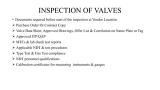 • Documents required before start of the inspection at Vendor Location
 Purchase Order Or Contract Copy
 Valve Data Sheet, Approved Drawings, Offer List & Correlation on Name Plate or Tag
 Approved ITP/QAP
 MTCs & lab check test reports
 Applicable NDT & test procedures
 Type Test & Fire Test compliance
 NDT personnel qualifications
 Calibration certificates for measuring instruments & gauges
INSPECTION OF VALVES
 