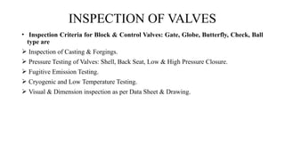 • Inspection Criteria for Block & Control Valves: Gate, Globe, Butterfly, Check, Ball
type are
 Inspection of Casting & Forgings.
 Pressure Testing of Valves: Shell, Back Seat, Low & High Pressure Closure.
 Fugitive Emission Testing.
 Cryogenic and Low Temperature Testing.
 Visual & Dimension inspection as per Data Sheet & Drawing.
INSPECTION OF VALVES
 