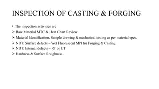INSPECTION OF CASTING & FORGING
• The inspection activities are
 Raw Material MTC & Heat Chart Review
 Material Identification, Sample drawing & mechanical testing as per material spec.
 NDT: Surface defects – Wet Fluorescent MPI for Forging & Casting
 NDT: Internal defects – RT or UT
 Hardness & Surface Roughness
 