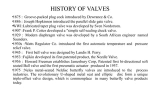 HISTORY OF VALVES
•1875 : Groove-packed plug cock introduced by Dewrance & Co.
•1886 : Joseph Hopkinson introduced the parallel slide gate valve.
•WWI:Lubricated taper plug valve was developed by Sven Nordstrom.
•1907 :Frank P. Cotter developed a "simple self-sealing check valve.
•1929 : Modern diaphragm valve was developed by a South African engineer named
Saunders.
•1930s :Watts Regulator Co. introduced the first automatic temperature and pressure
relief valve.
•1945 : First ball valve was designed by Landis H. Perry.
•1953 :Fujikin developed its first patented product, the Needle Valve.
•1956 : Howard Freeman establishes Jamesbury Corp, Patented first bi-directional soft
seated Ball valve and the first pneumatic actuator produced in 1957.
•1975 :Neles metal-seated Neldisc butterfly valves are introduced to the process
industries. The revolutionary U-shaped metal seat and elliptic disc form a unique
triple-offset valve design, which is commonplace in many butterfly valve products
today.
 