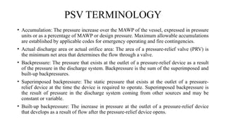PSV TERMINOLOGY
• Accumulation: The pressure increase over the MAWP of the vessel, expressed in pressure
units or as a percentage of MAWP or design pressure. Maximum allowable accumulations
are established by applicable codes for emergency operating and fire contingencies.
• Actual discharge area or actual orifice area: The area of a pressure-relief valve (PRV) is
the minimum net area that determines the flow through a valve.
• Backpressure: The pressure that exists at the outlet of a pressure-relief device as a result
of the pressure in the discharge system. Backpressure is the sum of the superimposed and
built-up backpressures.
• Superimposed backpressure: The static pressure that exists at the outlet of a pressure-
relief device at the time the device is required to operate. Superimposed backpressure is
the result of pressure in the discharge system coming from other sources and may be
constant or variable.
• Built-up backpressure: The increase in pressure at the outlet of a pressure-relief device
that develops as a result of flow after the pressure-relief device opens.
 