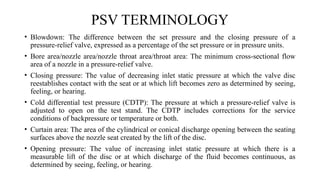 PSV TERMINOLOGY
• Blowdown: The difference between the set pressure and the closing pressure of a
pressure-relief valve, expressed as a percentage of the set pressure or in pressure units.
• Bore area/nozzle area/nozzle throat area/throat area: The minimum cross-sectional flow
area of a nozzle in a pressure-relief valve.
• Closing pressure: The value of decreasing inlet static pressure at which the valve disc
reestablishes contact with the seat or at which lift becomes zero as determined by seeing,
feeling, or hearing.
• Cold differential test pressure (CDTP): The pressure at which a pressure-relief valve is
adjusted to open on the test stand. The CDTP includes corrections for the service
conditions of backpressure or temperature or both.
• Curtain area: The area of the cylindrical or conical discharge opening between the seating
surfaces above the nozzle seat created by the lift of the disc.
• Opening pressure: The value of increasing inlet static pressure at which there is a
measurable lift of the disc or at which discharge of the fluid becomes continuous, as
determined by seeing, feeling, or hearing.
 