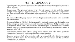 PSV TERMINOLOGY
• Operating ratio of a pressure-relief valve: The ratio of maximum system operating pressure to
the set pressure.
• Overpressure: The pressure increase over the set pressure of the relieving device.
Overpressure is expressed in pressure units or as a percentage of set pressure. Overpressure is
the same as accumulation only when the relieving device is set to open at the MAWP of the
vessel.
• Set pressure: The inlet gauge pressure at which the pressure-relief device is set to open under
service conditions.
• Pressure-relief device (PRD): A device actuated by inlet static pressure and designed to open
during emergency or abnormal conditions to prevent a rise of internal fluid pressure in excess
of a specified design value. The device also may be designed to prevent excessive internal
vacuum. The device may be a pressure-relief valve, a non-reclosing pressure-relief device, or
a vacuum relief valve.
• Conventional pressure-relief valve: A spring-loaded pressure-relief valve whose operational
characteristics are directly affected by changes in the backpressure.
• Balanced pressure-relief valve: A spring-loaded pressure-relief valve that incorporates a
bellows or other means for minimizing the effect of backpressure on the operational
characteristics of the valve.
 