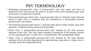 PSV TERMINOLOGY
• Modulating pressure-relief valve: A pressure-relief valve that opens and flows in
proportion to the inlet pressure for some or all parts of the valve's operating range from
set pressure to overpressure at full lift.
• Pilot-operated pressure-relief valve: A pressure-relief valve in which the major relieving
device or main valve is combined with and controlled by a self-actuated auxiliary
pressure-relief valve (pilot).
• Non-reclosing pressure-relief device: A pressure-relief device which remains open after
operation. A manual resetting means may be provided.
• Relief valve: A spring-loaded pressure-relief valve actuated by the static pressure
upstream of the valve. The valve opens normally in proportion to the pressure increase
over the opening pressure. A relief valve is used primarily with incompressible fluids.
• Safety valve: A spring-loaded pressure-relief valve actuated by the static pressure
upstream of the valve and characterized by rapid opening or pop action. A safety valve is
normally used with compressible fluids.
 