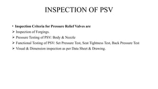 INSPECTION OF PSV
• Inspection Criteria for Pressure Relief Valves are
 Inspection of Forgings.
 Pressure Testing of PSV: Body & Nozzle
 Functional Testing of PSV: Set Pressure Test, Seat Tightness Test, Back Pressure Test
 Visual & Dimension inspection as per Data Sheet & Drawing.
 
