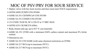 MOC OF PSV/PRV FOR SOUR SERVICE
• Duplex valves with bar stock nozzles and discs must meet NACE requirements.
ASTM A890 CE3MN UNS J93404
ASME SA 351 CD3MWCuN UNS J93380
ASME SA 351 CE8MN UNS J93380
 Z 6 CNDU 28.08 M, NF A 320-55 at 17 HRC MAX
ASTM A351 CK3MCUN (6Mo)
• Body, bonnet and cap, up to 815 °C cast materials:
ASME SA 351 CF8M with a minimum 0.04% carbon content and maximum 8% ferrite
content.
Alternatives are:
 ASME SA 351 CF8 SAME (with same chemical restrictions as CF8M)
 ASME SA 217 WC6 (up to maximum 593°C)
 ASME SA 217 WC9 (up to maximum 593°C)
 
