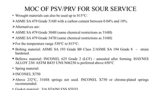 MOC OF PSV/PRV FOR SOUR SERVICE
• Wrought materials can also be used up to 815°C:
ASME SA 479 Grade 316H with a carbon content between 0.04% and 10%.
Alternatives are:
 ASME SA 479 Grade 304H (same chemical restrictions as 316H)
 ASME SA 479 Grade 347H (same chemical restrictions as 316H)
For the temperature range 530°C to 815°C:
 Bolting material: ASME SA 193 Grade B8 Class 2/ASME SA 194 Grade 8 – strain
hardened.
 Bellows material: INCONEL 625 Grade 2 (LCF) - annealed after forming /HAYNES
ALLOY 230/ ASTM B435 UNS N06230 is preferred above 650°C
• Spring material:
INCONEL X750
Above 232°C, 316SS springs not used. INCONEL X750 or chrome-plated springs
recommended.
 