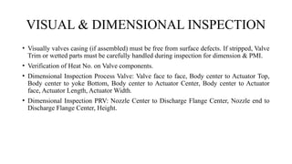 VISUAL & DIMENSIONAL INSPECTION
• Visually valves casing (if assembled) must be free from surface defects. If stripped, Valve
Trim or wetted parts must be carefully handled during inspection for dimension & PMI.
• Verification of Heat No. on Valve components.
• Dimensional Inspection Process Valve: Valve face to face, Body center to Actuator Top,
Body center to yoke Bottom, Body center to Actuator Center, Body center to Actuator
face, Actuator Length, Actuator Width.
• Dimensional Inspection PRV: Nozzle Center to Discharge Flange Center, Nozzle end to
Discharge Flange Center, Height.
 