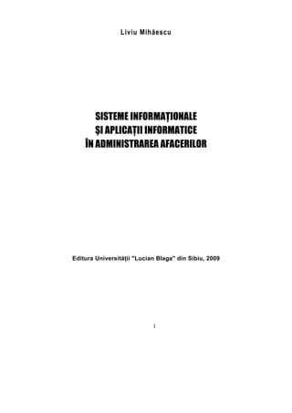 Liviu Mihăescu




       SISTEME INFORMAŢIONALE
       ŞI APLICAŢII INFORMATICE
    ÎN ADMINISTRAREA AFACERILOR




Editura Universităţii "Lucian Blaga" din Sibiu, 2009




                            1
 