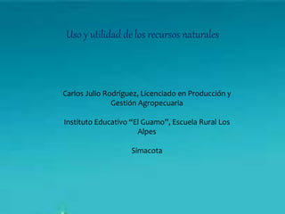 Uso y utilidad de los recursos naturales
Carlos Julio Rodríguez, Licenciado en Producción y
Gestión Agropecuaria
Instituto Educativo “El Guamo”, Escuela Rural Los
Alpes
Simacota
 