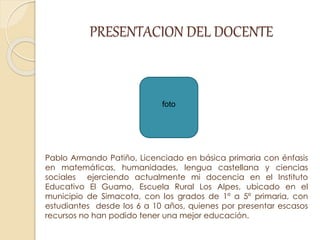 PRESENTACION DEL DOCENTE
Pablo Armando Patiño, Licenciado en básica primaria con énfasis
en matemáticas, humanidades, lengua castellana y ciencias
sociales ejerciendo actualmente mi docencia en el Instituto
Educativo El Guamo, Escuela Rural Los Alpes, ubicado en el
municipio de Simacota, con los grados de 1º a 5º primaria, con
estudiantes desde los 6 a 10 años, quienes por presentar escasos
recursos no han podido tener una mejor educación.
foto
 