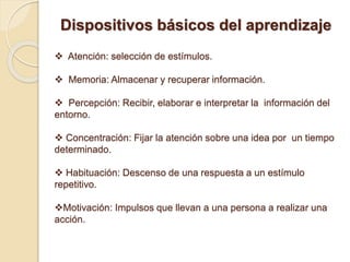 Dispositivos básicos del aprendizaje
 Atención: selección de estímulos.
 Memoria: Almacenar y recuperar información.
 Percepción: Recibir, elaborar e interpretar la información del
entorno.
 Concentración: Fijar la atención sobre una idea por un tiempo
determinado.
 Habituación: Descenso de una respuesta a un estímulo
repetitivo.
Motivación: Impulsos que llevan a una persona a realizar una
acción.
 