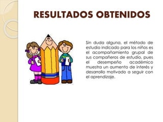 RESULTADOS OBTENIDOS
Sin duda alguna, el método de
estudio indicado para los niños es
el acompañamiento grupal de
sus compañeros de estudio, pues
el desempeño académico
muestra un aumento de interés y
desarrollo motivado a seguir con
el aprendizaje.
 