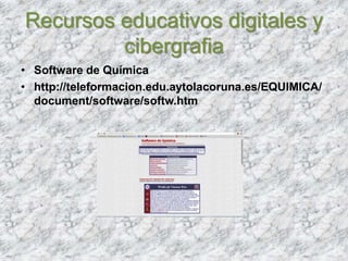 Recursos educativos digitales y
cibergrafia
• Software de Química
• http://teleformacion.edu.aytolacoruna.es/EQUIMICA/
document/software/softw.htm
 