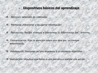 • Dispositivos básicos del aprendizaje
 Atención: selección de estímulos.
 Memoria: Almacenar y recuperar información.
 Percepción: Recibir, elaborar e interpretar la información del entorno.
 Concentración: Fijar la atención sobre una idea por un tiempo
determinado.
 Habituación: Descenso de una respuesta a un estímulo repetitivo.
 Motivación: Impulsos que llevan a una persona a realizar una acción.
 