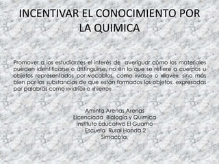 INCENTIVAR EL CONOCIMIENTO POR
LA QUIMICA
Promover a los estudiantes el interés de averiguar cómo los materiales
pueden identificarse o distinguirse, no en lo que se refiere a cuerpos u
objetos representados por vocablos, como «vaso» o «llave», sino más
bien por las substancias de que están formados los objetos, expresadas
por palabras como «vidrio» o «hierro»
Aminta Arenas Arenas
Licenciada Biología y Química
Instituto Educativo El Guamo
Escuela Rural Honda 2
Simacota,
 