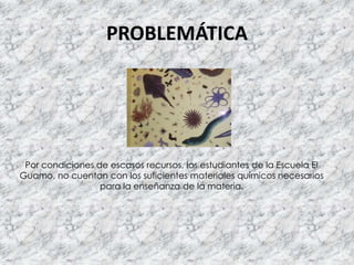PROBLEMÁTICA
Por condiciones de escasos recursos, los estudiantes de la Escuela El
Guamo, no cuentan con los suficientes materiales químicos necesarios
para la enseñanza de la materia.
 