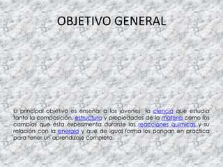 OBJETIVO GENERAL
El principal objetivo es enseñar a los jóvenes la ciencia que estudia
tanto la composición, estructura y propiedades de la materia como los
cambios que ésta experimenta durante las reacciones químicas y su
relación con la energía y que de igual forma los pongan en practica
para tener un aprendizaje completo.
 