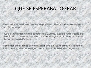 QUE SE ESPERABA LOGRAR
Desarrollar habilidades en los dispositivos básicos del aprendizaje a
través del juego.
Que los niños del Instituto Educativo El Guamo, Escuela Rural Trocha del
Medio No. 1 tuvieran acceso a las tecnologías y al buen uso de las
herramientas didácticas.
Fomentar en los niños el interés para que en sus hogares y si tienen los
instrumentos adecuados sigan desarrollando habilidades cognitivas.
 
