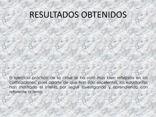 El ejercicio práctico de la clase se ha visto muy bien reflejado en las
calificaciones, pues aparte de que han sido excelentes, los estudiantes
han mostrado el interés por seguir investigando y aprendiendo con
referente al tema
RESULTADOS OBTENIDOS
 