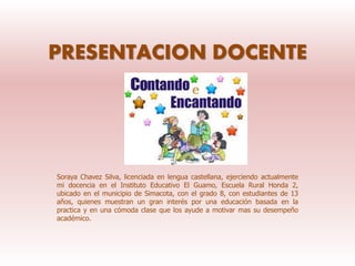 PRESENTACION DOCENTE
Soraya Chavez Silva, licenciada en lengua castellana, ejerciendo actualmente
mi docencia en el Instituto Educativo El Guamo, Escuela Rural Honda 2,
ubicado en el municipio de Simacota, con el grado 8, con estudiantes de 13
años, quienes muestran un gran interés por una educación basada en la
practica y en una cómoda clase que los ayude a motivar mas su desempeño
académico.
 