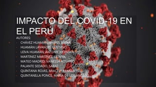 IMPACTO DEL COVID-19 EN
EL PERÚ
AUTORES:
• CHÁVEZ HUAMÁN, SHARIS JUANA
• HUAMÁN LAVANDO, GUSTAVO
• LEIVA HUAMÁN, ANTONY JHORDAN
• MARTINEZ MARTINEZ, LILIANA
• MATEO MADRID, VANESSA ROSARIO
• PALANTE SEDADO, SARAÍ
• QUINTANA ROJAS, ARACELY PAMELA
• QUINTANILLA PONCE, MARÍA DE LOS ÁNGELES
 