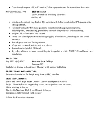  Coordinated surgeon, OR staff, medical/sales representatives for educational functions
May 1988 to May 1993 Staff Therapist
UNMC Center for Breathing Disorders
Omaha, NE
 Maintained a patient case load of 30+ patients with follow-up clinic for BPD, prematurity,
siblings of SIDS.
 Inpatient testing for NICU and pediatric patients including polysomnography,
pneumograms, BAER testing, pulmonary function and positional trend oximetry.
 Taught CPR to families of said infants.
 Home care of said population including oxygen, a/b monitors, pneumogram and trend
oximetry.
 Shared governance of the department.
 Wrote and reviewed policies and procedures.
 Trained and scheduled PRN staff.
 Served as a liaison between neonatologists, the pediatric clinic, NICU, PICU and home care
population.
EDUCATION:
Aug 1983 – July 1987 Kearney State College
Kearney, NE
Bachelor of Science in Respiratory Therapy with a minor in Biology
PROFESSIONAL ORGANIZATION:
American Association for Respiratory Care (AARC) member
CIVIC INVOLVEMENT:
Junior and Senior High Youth Leader – Dundee Presbyterian Church
Project Pink’d Volunteer supporting breast cancer patients and survivors
Abide Ministry Volunteer
District 66/Westside High School Parent Volunteer
Compassion International child sponsor
Habitat for Humanity volunteer
 