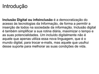 Introdução Inclusão Digital ou infoinclusão  é a democratização do acesso às tecnologias da Informação, de forma a permitir a inserção de todos na sociedade da informação. Inclusão digital é também simplificar a sua rotina diária, maximizar o tempo e as suas potencialidades. Um incluído digitalmente não é aquele que apenas utiliza essa nova linguagem, que é o mundo digital, para trocar e-mails, mas aquele que usufrui desse suporte para melhorar as suas condições de vida. 