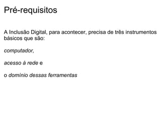 Pré-requisitos  A Inclusão Digital, para acontecer, precisa de três instrumentos básicos que são:   computador,   acesso à rede  e   o  domínio dessas ferramentas   