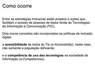 Como ocorre Entre as estratégias inclusivas estão projetos e ações que facilitam o acesso de pessoas de baixa renda às Tecnologias da Informação e Comunicação (TIC).    Dois novos conceitos são incorporados as políticas de inclusão digital:   a  acessibilidade  de todos às TIs ( e-Accessibility ), neste caso, não somente a população deficiente;   e a  competência de uso das tecnologias  na sociedade da informação ( e-Competences ). 